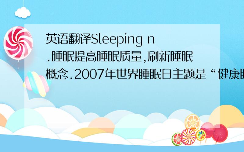 英语翻译Sleeping n.睡眠提高睡眠质量,刷新睡眠概念.2007年世界睡眠日主题是“健康睡眠与和谐社会”,反击现代社会生活节奏快、压力大,以及过度夜生活、饮酒、抽烟等不良生活习惯,让睡眠