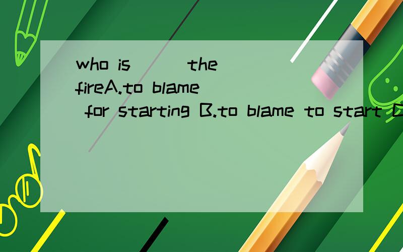 who is ( )the fireA.to blame for starting B.to blame to start C.to be blame for stating D.to be  blameD to start为什么选A,请说明原因,谢谢