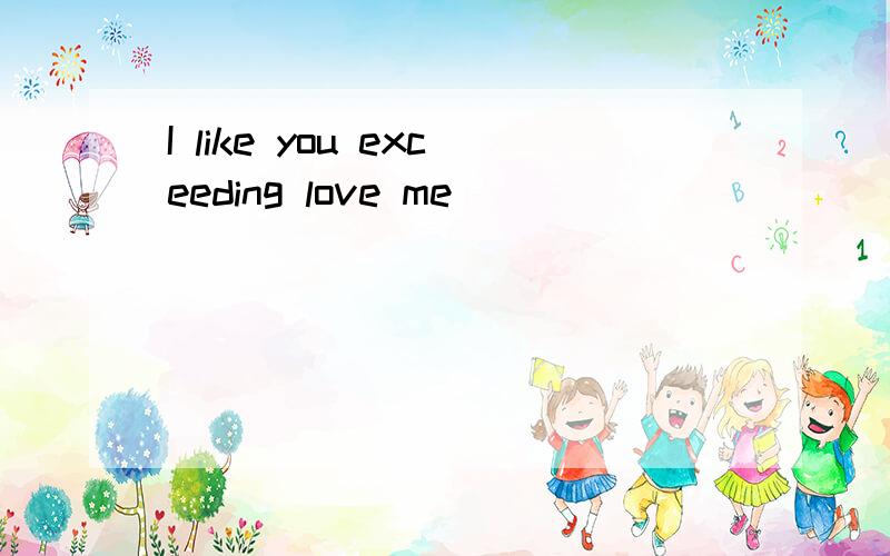 I like you exceeding love me