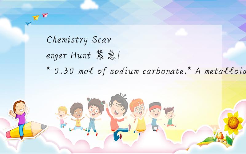 Chemistry Scavenger Hunt 紧急!* 0.30 mol of sodium carbonate.* A metalloid.* A hydrocarbon with molecular mass > 100.* 2-propanol.* a polymer of vinyl chloride.* an acid-base indicator other than cabbage extract.* an oxide of a transition element.*
