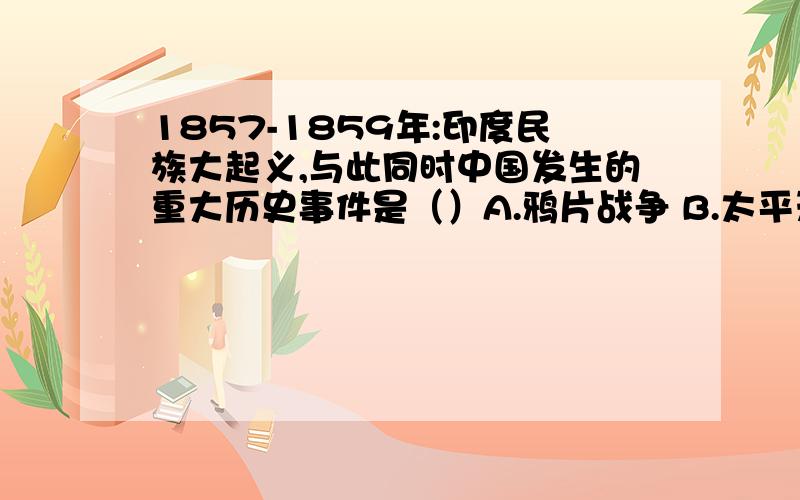 1857-1859年:印度民族大起义,与此同时中国发生的重大历史事件是（）A.鸦片战争 B.太平天国运动 C.洋务运动 D.义和团运动