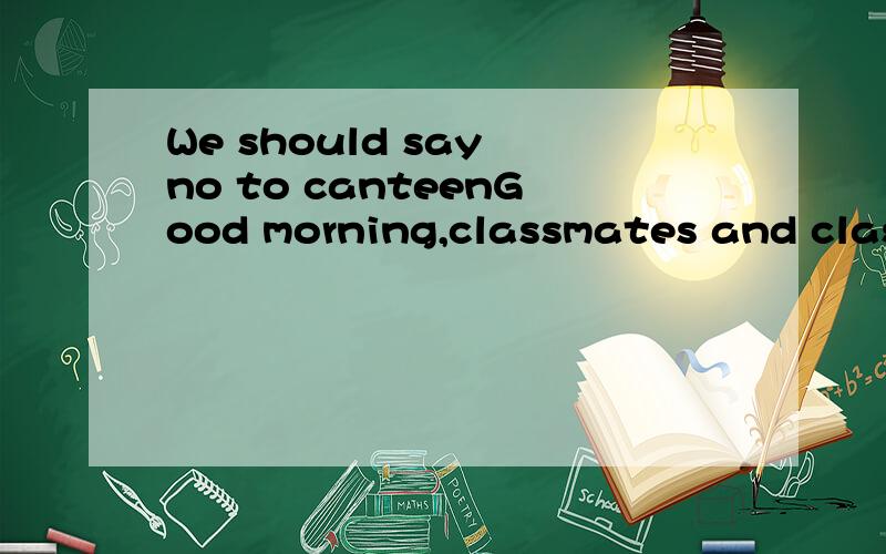 We should say no to canteenGood morning,classmates and classmates,today my speech is aboutcanteen.Recently,the informations about canteen may have already been heardmany times,maybe in the newspaper,maybe on the TV,even on the top of yourphone.Cantee