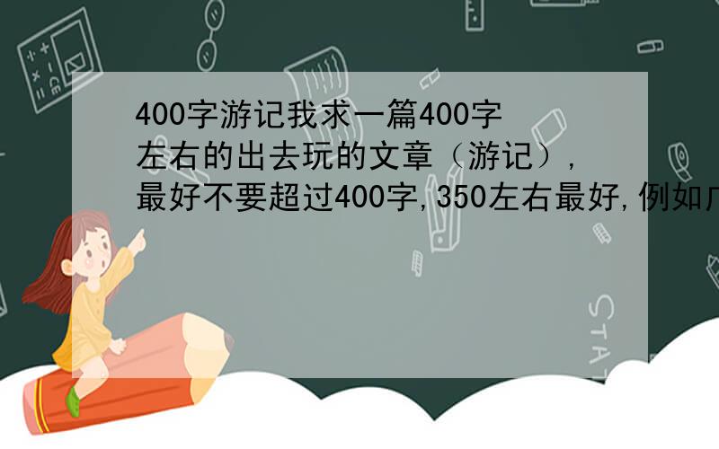 400字游记我求一篇400字左右的出去玩的文章（游记）,最好不要超过400字,350左右最好,例如广州越秀公园的游记~