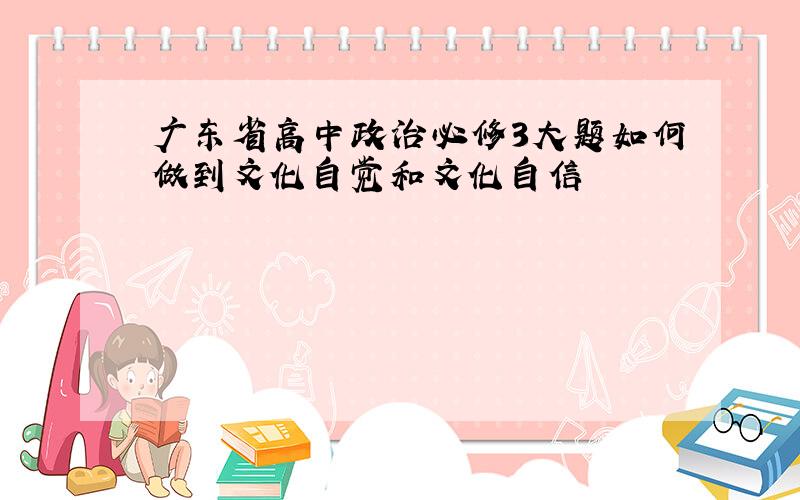 广东省高中政治必修3大题如何做到文化自觉和文化自信