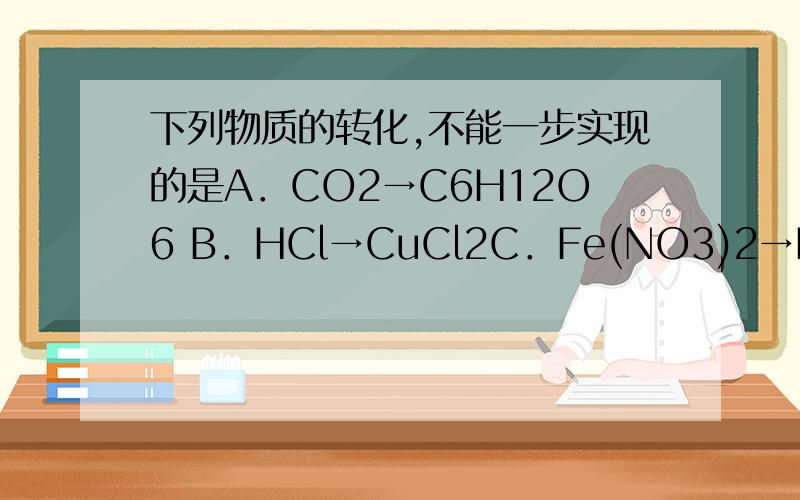 下列物质的转化,不能一步实现的是A．CO2→C6H12O6 B．HCl→CuCl2C．Fe(NO3)2→FeCl2 D．CO2→CO本题答案为C可是我弄不清楚为什么？