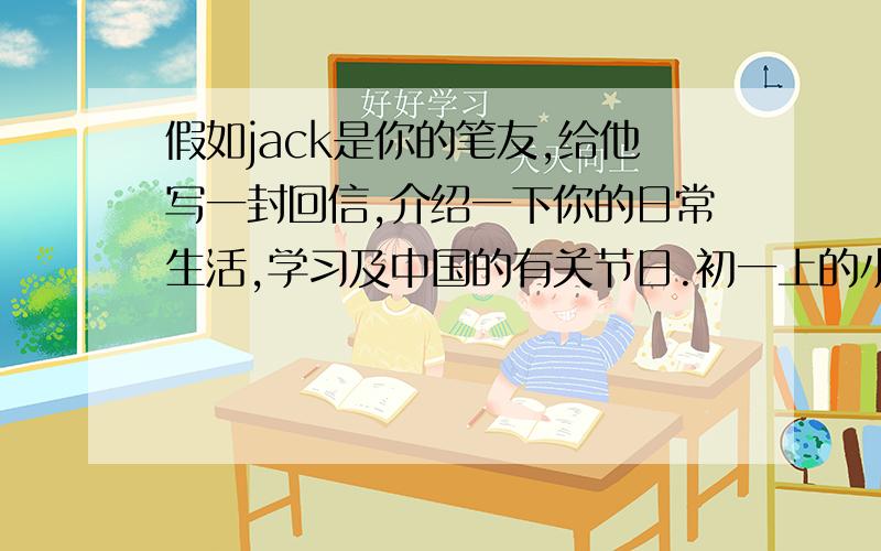 假如jack是你的笔友,给他写一封回信,介绍一下你的日常生活,学习及中国的有关节日.初一上的小短文