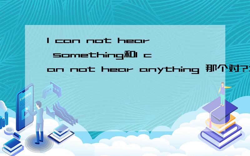 I can not hear something和I can not hear anything 那个对?为什么同题