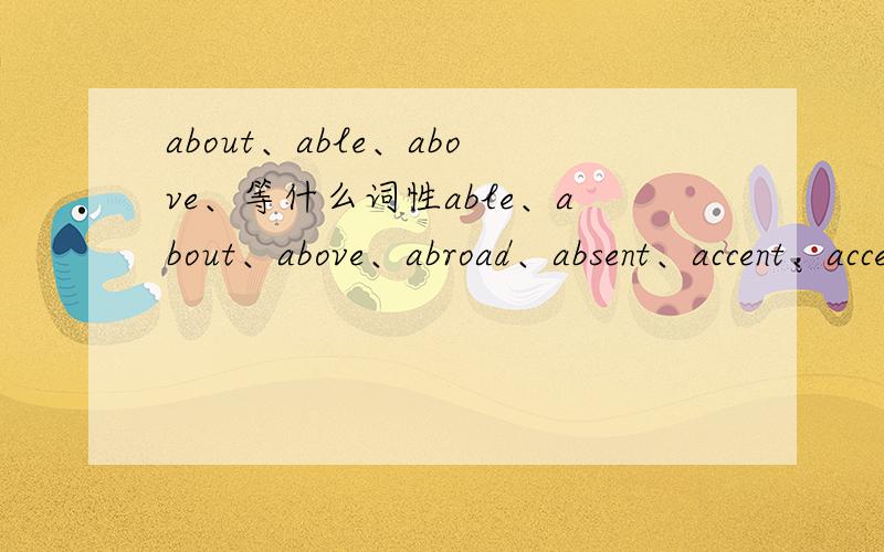 about、able、above、等什么词性able、about、above、abroad、absent、accent、accept、accident、ache、achieve、across、action、address这些词的词性,麻烦按顺序回答.