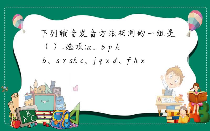 下列辅音发音方法相同的一组是（ ）.选项:a、b p k b、s r sh c、j q x d、f h x