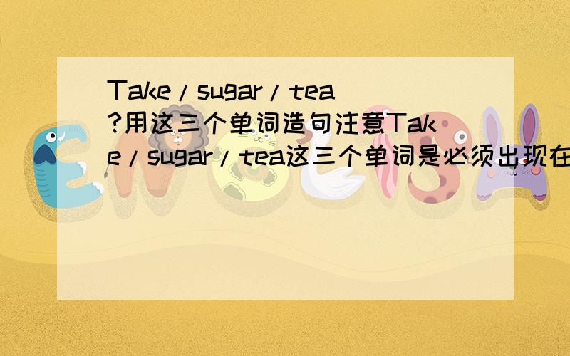 Take/sugar/tea?用这三个单词造句注意Take/sugar/tea这三个单词是必须出现在句子中的