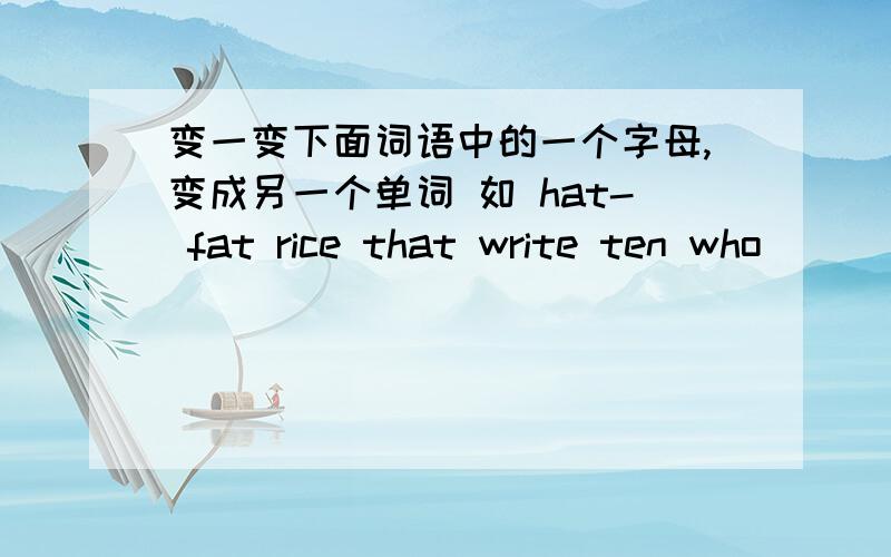 变一变下面词语中的一个字母,变成另一个单词 如 hat- fat rice that write ten who