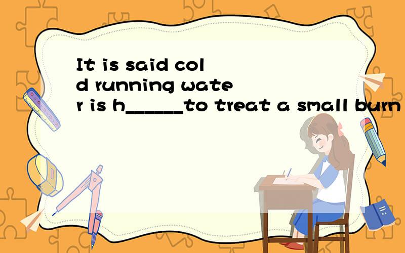 It is said cold running water is h______to treat a small burn