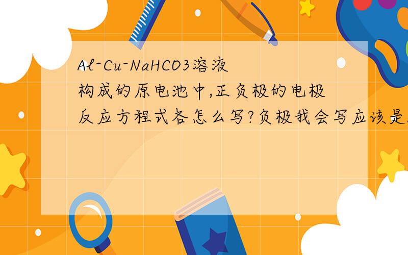 Al-Cu-NaHCO3溶液构成的原电池中,正负极的电极反应方程式各怎么写?负极我会写应该是Al-3e-+3HCO3-=Al(OH)3↓+3CO2↑请问正极怎么写?
