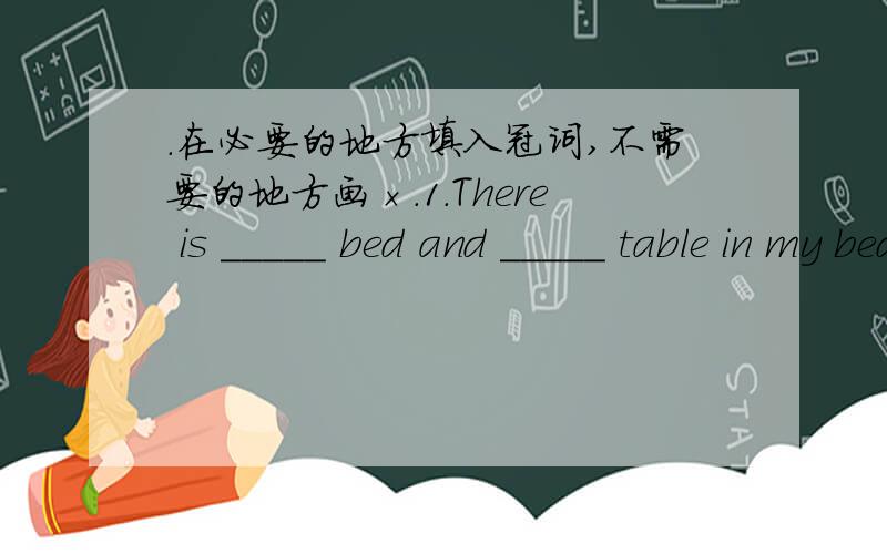 ．在必要的地方填入冠词,不需要的地方画×.1．There is _____ bed and _____ table in my bed room.2．Li Lei's mother is _______ English teacher.She teaches in _____ middle school.3．We have three meals _____ day.We have breakfast at s
