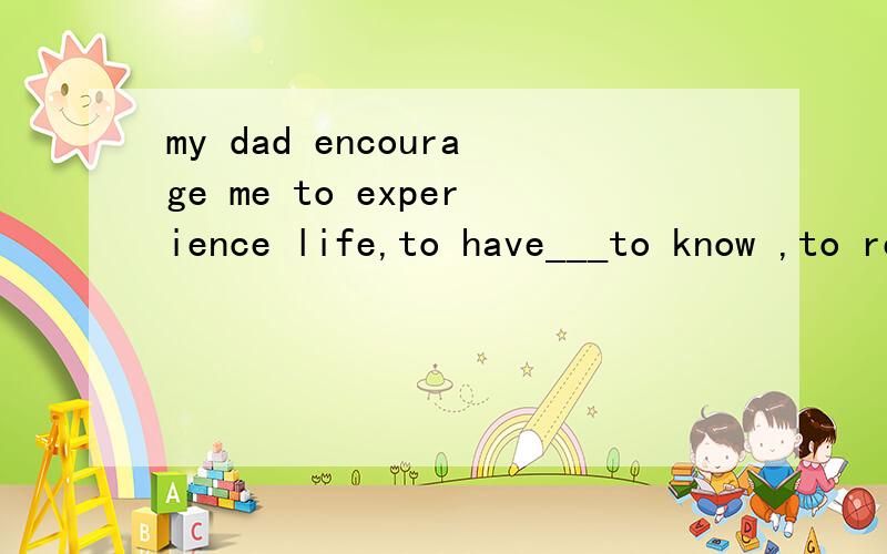 my dad encourage me to experience life,to have___to know ,to read and to get a well-rounded educationsuriosity excitement thrill creativity打错了，应该是curiosity