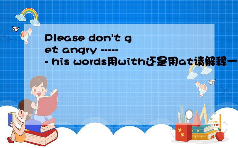Please don't get angry ------ his words用with还是用at请解释一下