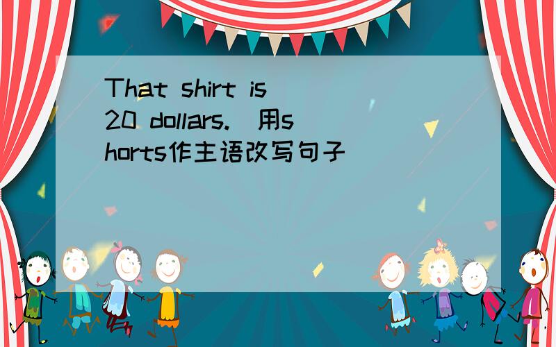 That shirt is 20 dollars.(用shorts作主语改写句子）