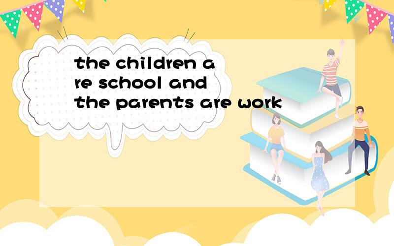 the children are school and the parents are work