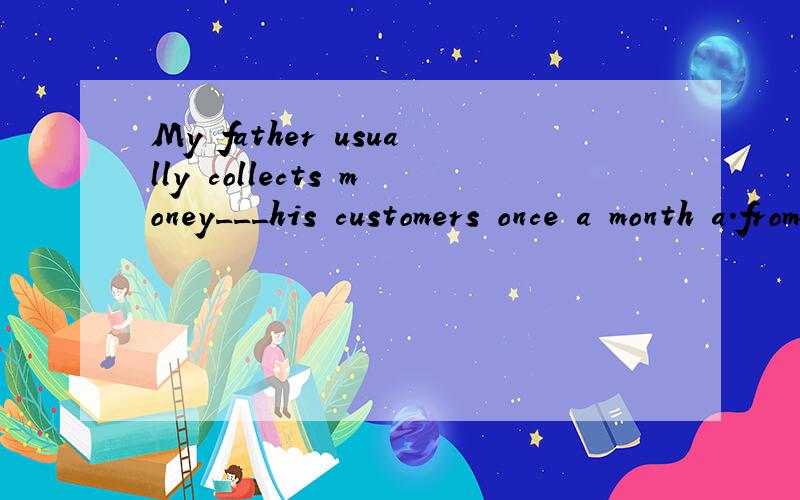 My father usually collects money___his customers once a month a.from b.by c.of d.about