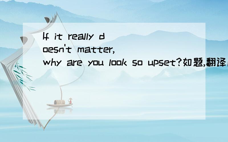 If it really doesn't matter,why are you look so upset?如题,翻译成如果真的没事（没问题）,那为什么你看起来这么伤心?这句英语有错吗?如果请帮修改下