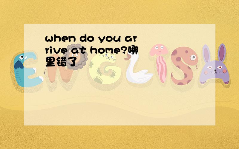 when do you arrive at home?哪里错了