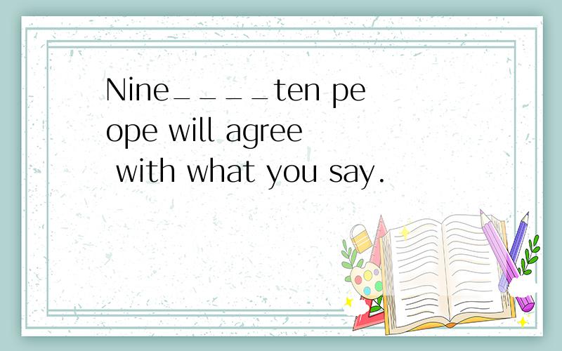 Nine____ten peope will agree with what you say.
