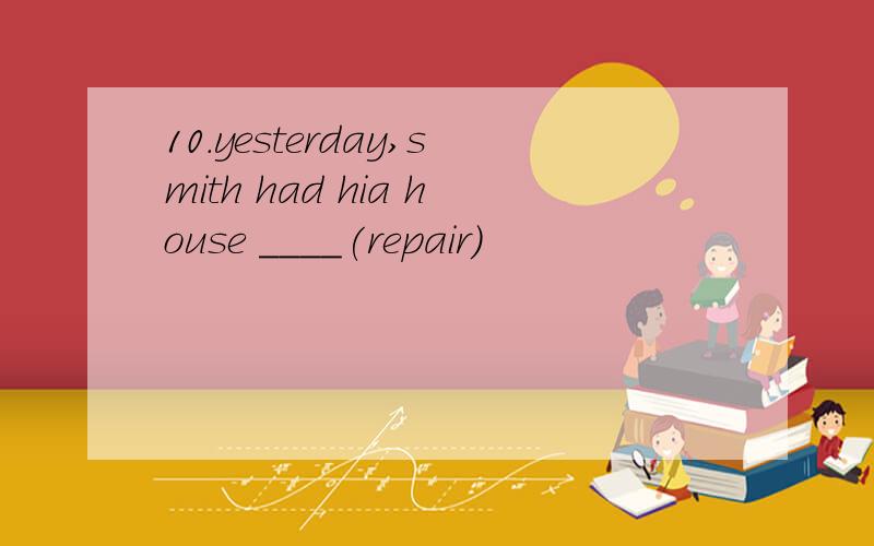 10.yesterday,smith had hia house ____(repair)