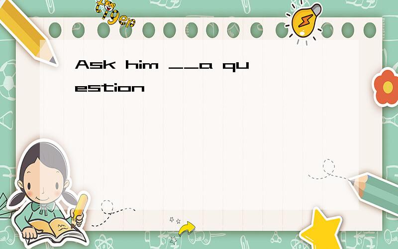 Ask him __a question
