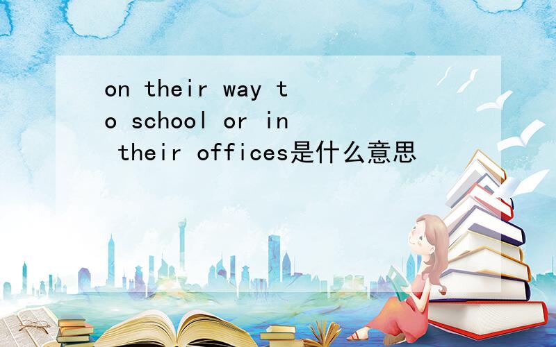 on their way to school or in their offices是什么意思