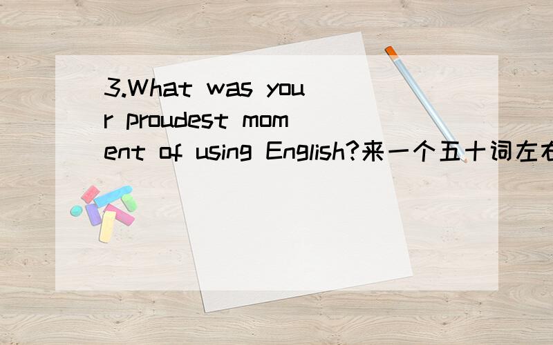 3.What was your proudest moment of using English?来一个五十词左右的答案,英语的