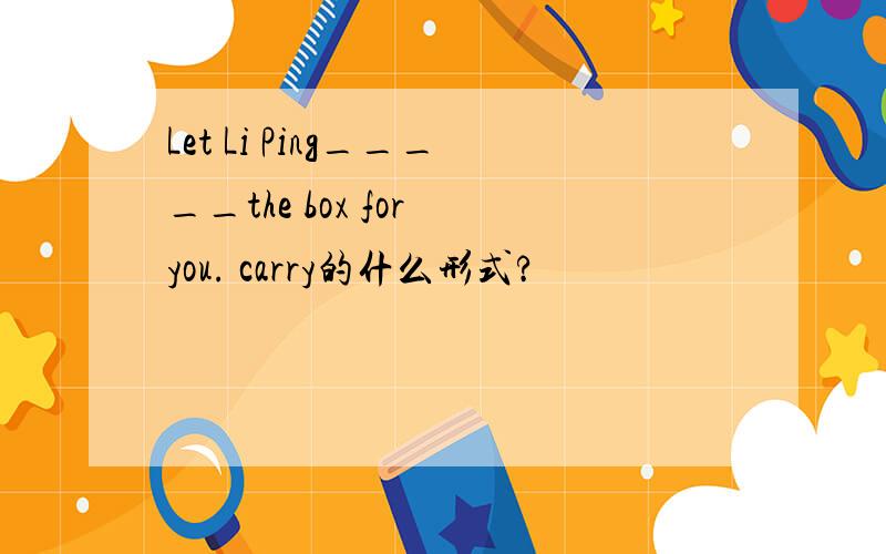 Let Li Ping_____the box for you. carry的什么形式?