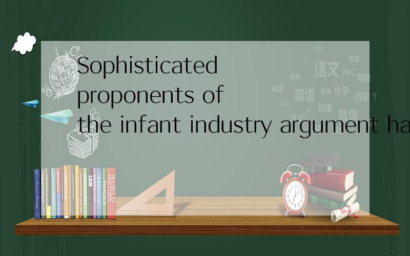 Sophisticated proponents of the infant industry argument have identified two market failures as reasons why infant industry protection may be a good idea.求翻译,