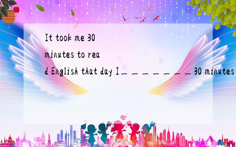 It took me 30 minutes to read English that day I_______30 minutes _________ English that dayIt took me 30 minutes to read English that day ;I_______30 minutes _________ English that day