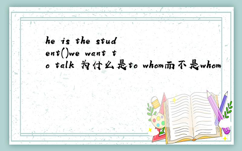 he is the student()we want to talk 为什么是to whom而不是whom