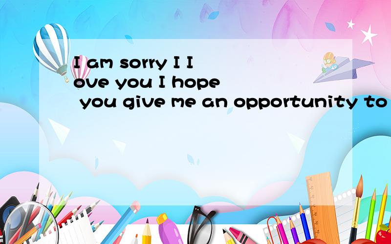 I am sorry I Iove you I hope you give me an opportunity to