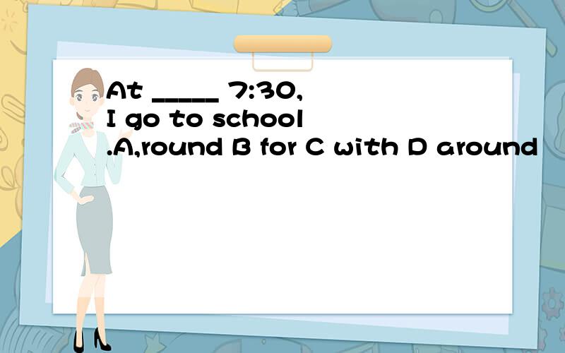 At _____ 7:30,I go to school.A,round B for C with D around