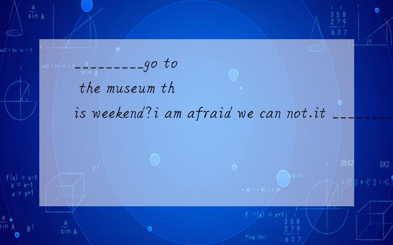_________go to the museum this weekend?i am afraid we can not.it _________to the pubilc for somereasons.Awhy not,will be closed Bwhy not,will close