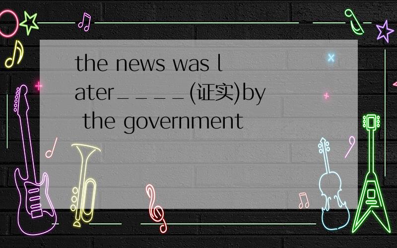 the news was later____(证实)by the government
