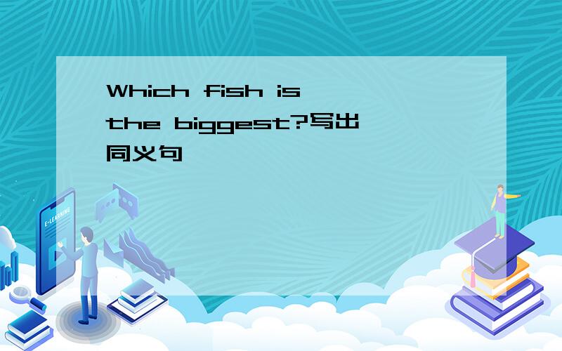Which fish is the biggest?写出同义句