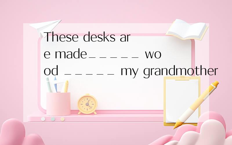 These desks are made_____ wood _____ my grandmother