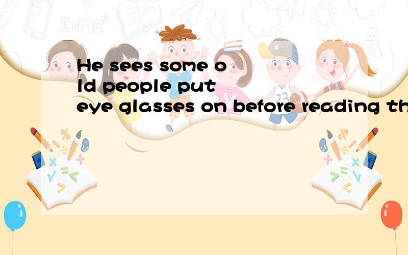 He sees some old people put eye glasses on before reading their books的中文意思?