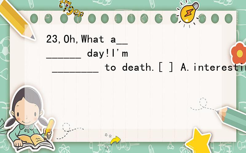 23,Oh,What a________ day!I'm ________ to death.[ ] A.interesting,boring23、Oh,What a________ day!I'm ________ to death.[　　]A．interesting,boringB．boring,interestedC．boring,boredD．interested,bored13、--I'm worried,Jim.I don't know how ___