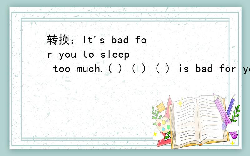 转换：It's bad for you to sleep too much.( ) ( ) ( ) is bad for you