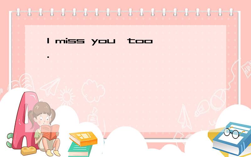 I miss you,too.