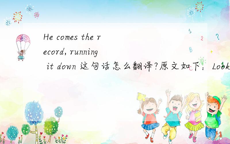 He comes the record, running it down 这句话怎么翻译?原文如下：Look at Bolt gold. It's a three-meter lead.He is coming to the homestretch. He comes the record, running it down.B* and catch him. God, he is gonna do it again. What's the job,