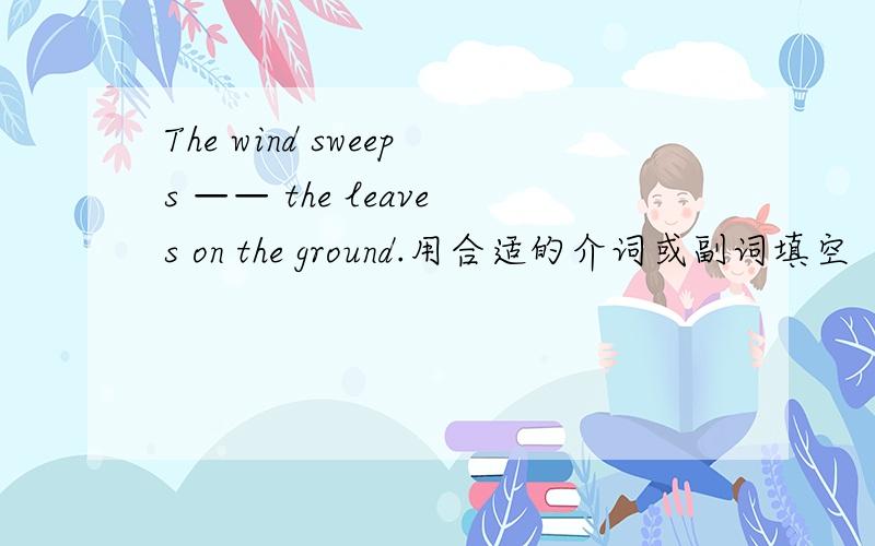 The wind sweeps —— the leaves on the ground.用合适的介词或副词填空
