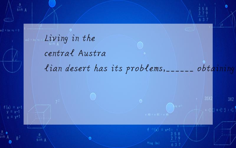 Living in the central Australian desert has its problems,______ obtaining water is not the least.a、for which  b、to which  c、 of which  d、 in which