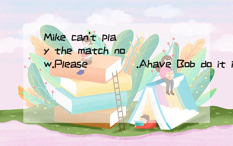 Mike can't play the match now.Please ____.Ahave Bob do it insteadBmake Bob do it instead