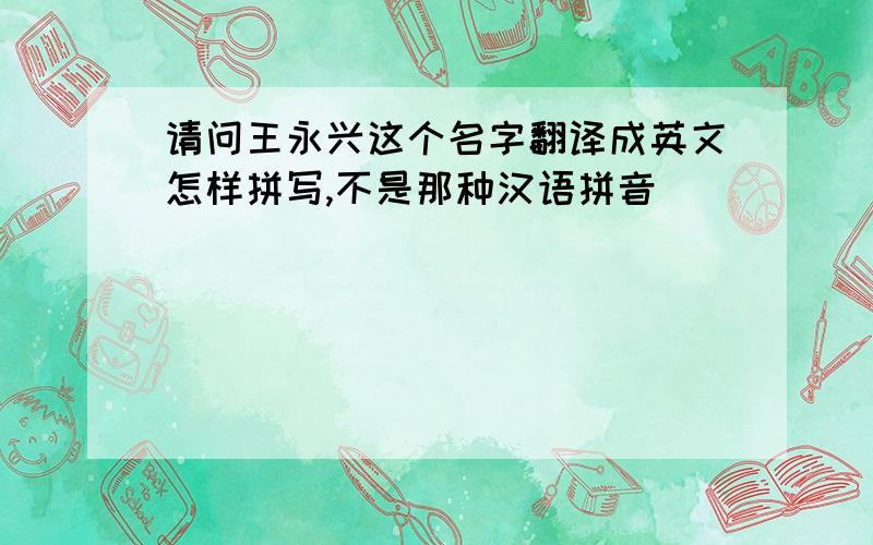 请问王永兴这个名字翻译成英文怎样拼写,不是那种汉语拼音