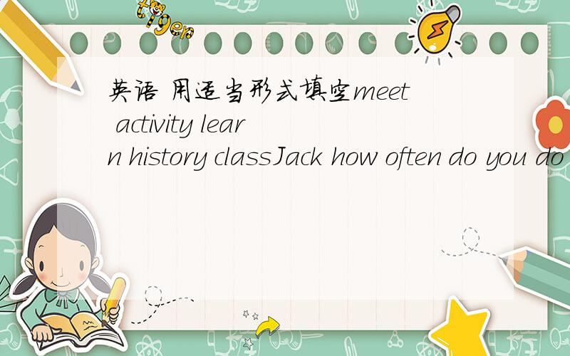 英语 用适当形式填空meet activity learn history classJack how often do you do outdoor ____What ___ are they having?We know something about a ____ of BeijingListen!The students are having a class ____The boys are ___ about the past in the clas